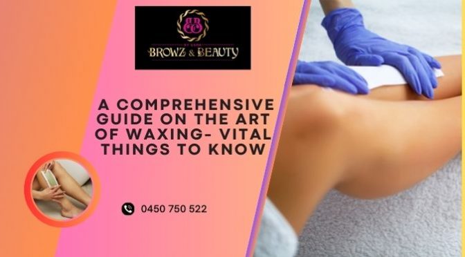a Comprehensive Guide on the Art of Waxing- Vital Things to Know